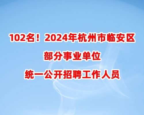 102名！2024年杭州市临安区部分事业单位统一公开招聘工作人员